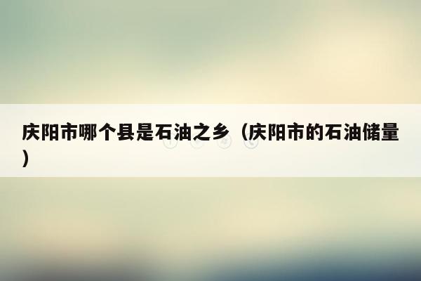 庆阳市哪个县是石油之乡（庆阳市的石油储量）
