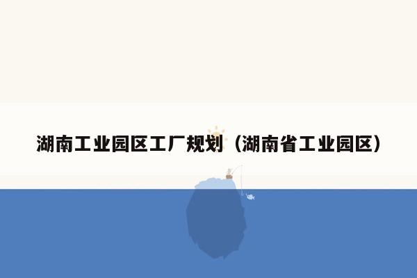 湖南工业园区工厂规划（湖南省工业园区）