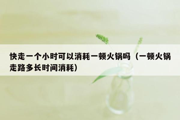 快走一个小时可以消耗一顿火锅吗（一顿火锅走路多长时间消耗）
