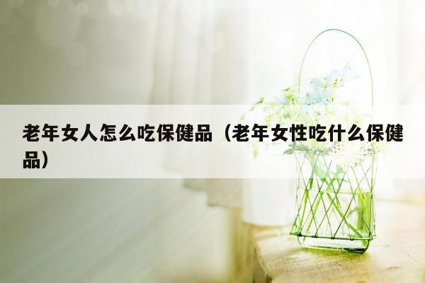 老年女人怎么吃保健品（老年女性吃什么保健品）