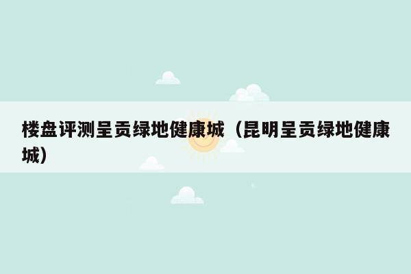 楼盘评测呈贡绿地健康城（昆明呈贡绿地健康城）