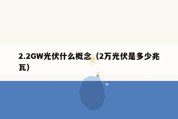 2.2GW光伏什么概念（2万光伏是多少兆瓦）