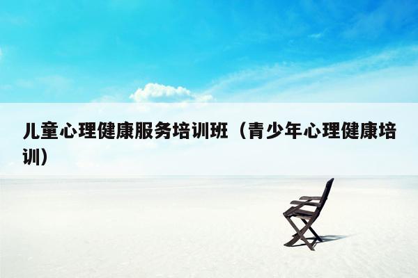 儿童心理健康服务培训班（青少年心理健康培训）