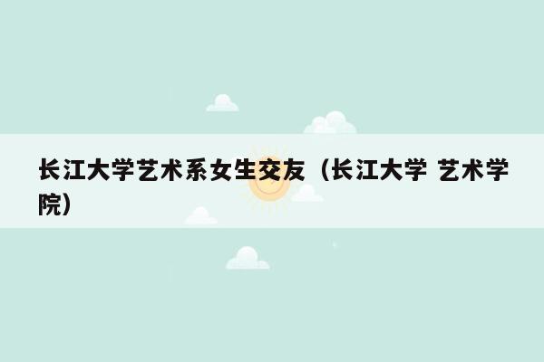 长江大学艺术系女生交友（长江大学 艺术学院）
