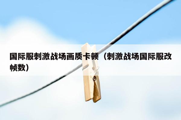 国际服刺激战场画质卡顿（刺激战场国际服改帧数）