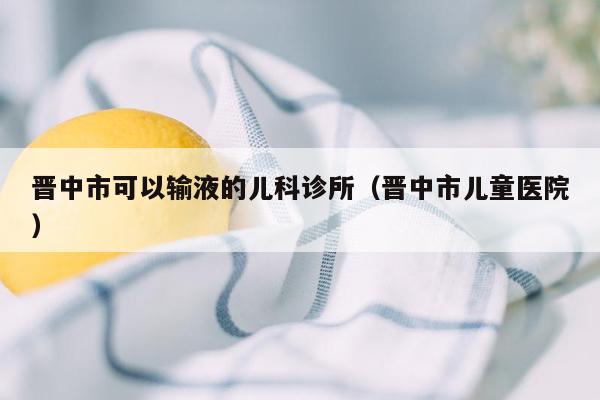 晋中市可以输液的儿科诊所（晋中市儿童医院）