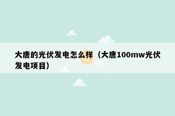 大唐的光伏发电怎么样（大唐100mw光伏发电项目）