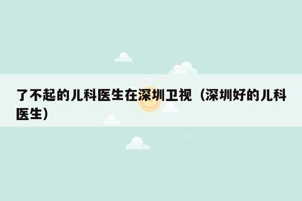 了不起的儿科医生在深圳卫视（深圳好的儿科医生）