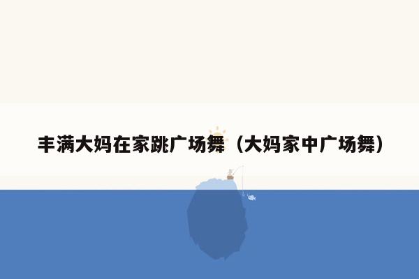 丰满大妈在家跳广场舞（大妈家中广场舞）