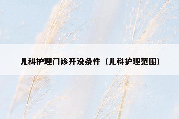 儿科护理门诊开设条件（儿科护理范围）