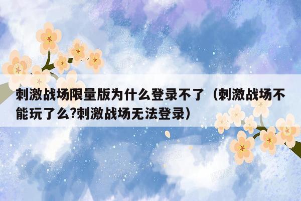 刺激战场限量版为什么登录不了（刺激战场不能玩了么?刺激战场无法登录）