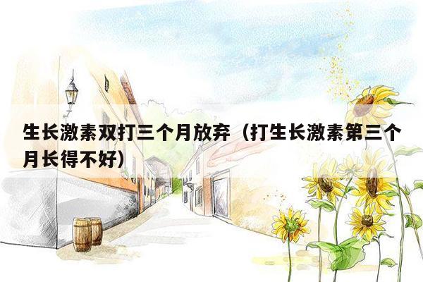 生长激素双打三个月放弃（打生长激素第三个月长得不好）