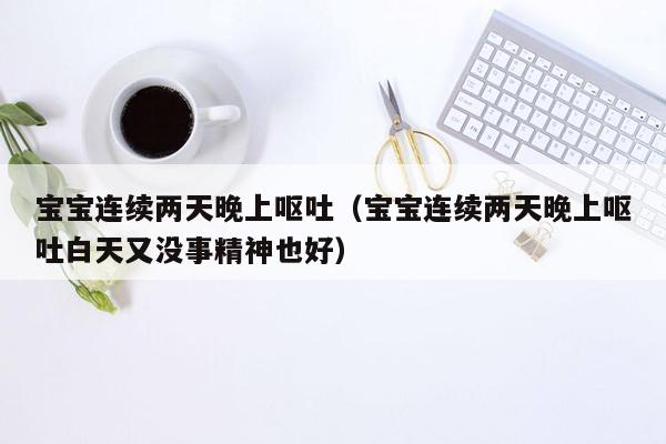 宝宝连续两天晚上呕吐（宝宝连续两天晚上呕吐白天又没事精神也好）