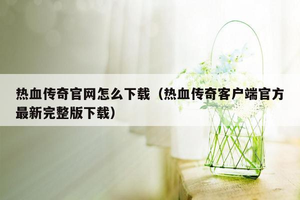 热血传奇官网怎么下载（热血传奇客户端官方最新完整版下载）