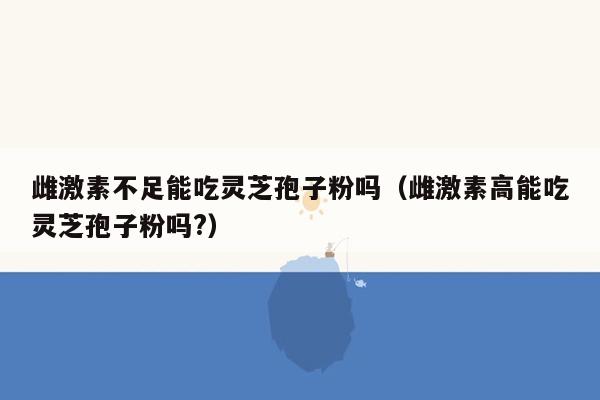 雌激素不足能吃灵芝孢子粉吗（雌激素高能吃灵芝孢子粉吗?）