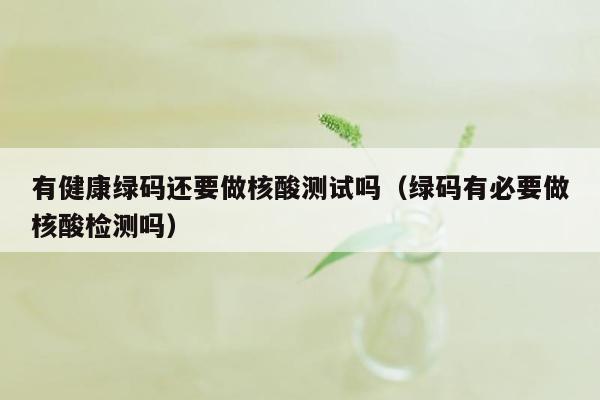 有健康绿码还要做核酸测试吗（绿码有必要做核酸检测吗）