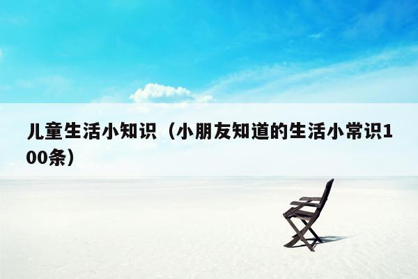 儿童生活小知识（小朋友知道的生活小常识100条）