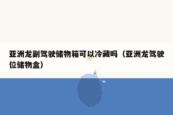 亚洲龙副驾驶储物箱可以冷藏吗（亚洲龙驾驶位储物盒）