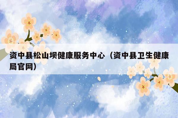 资中县松山坝健康服务中心（资中县卫生健康局官网）