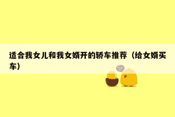 适合我女儿和我女婿开的轿车推荐（给女婿买车）
