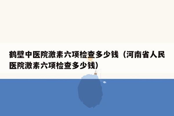 鹤壁中医院激素六项检查多少钱（河南省人民医院激素六项检查多少钱）