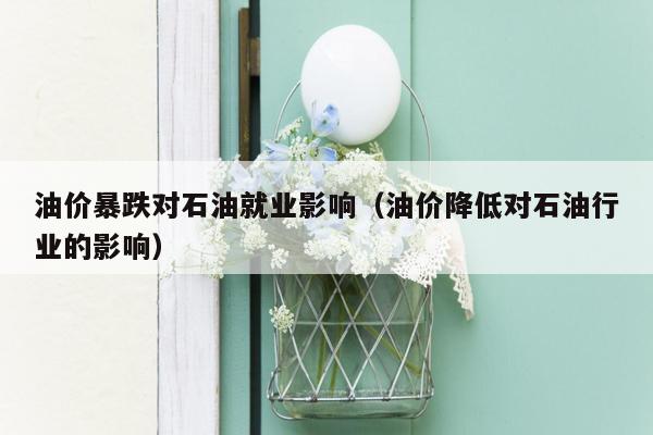 油价暴跌对石油就业影响（油价降低对石油行业的影响）