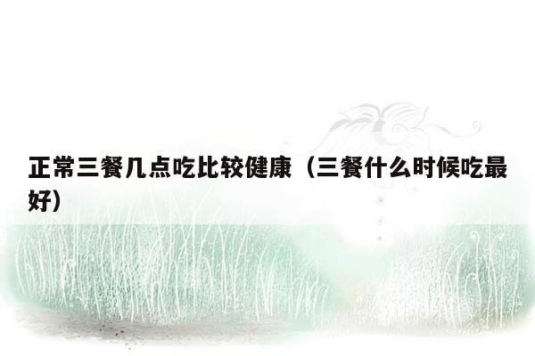 正常三餐几点吃比较健康（三餐什么时候吃最好）