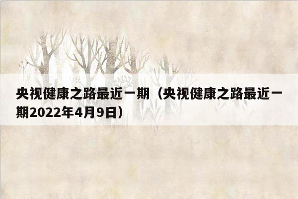 央视健康之路最近一期（央视健康之路最近一期2022年4月9日）