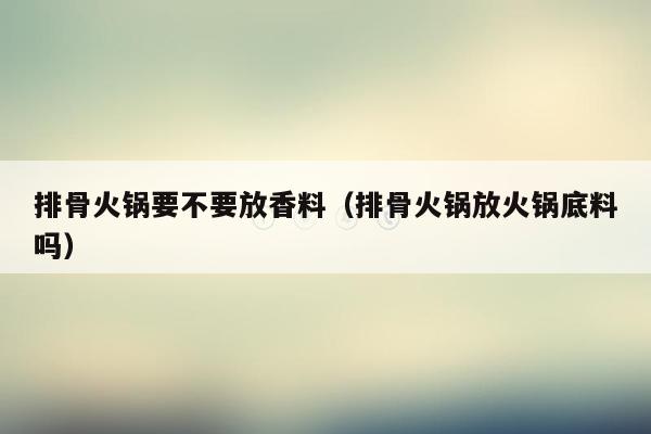 排骨火锅要不要放香料（排骨火锅放火锅底料吗）