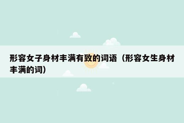 形容女子身材丰满有致的词语（形容女生身材丰满的词）