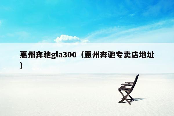 惠州奔驰gla300（惠州奔驰专卖店地址）