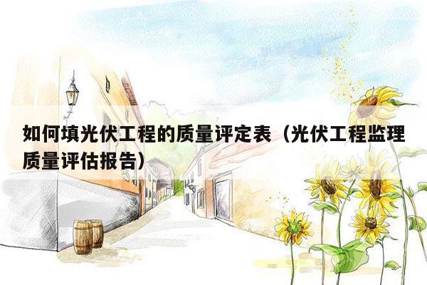 如何填光伏工程的质量评定表（光伏工程监理质量评估报告）