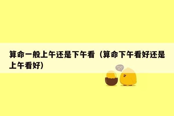 算命一般上午还是下午看（算命下午看好还是上午看好）