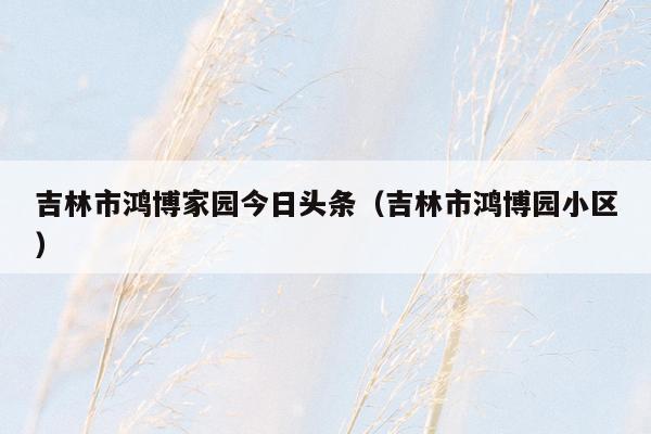 吉林市鸿博家园今日头条（吉林市鸿博园小区）