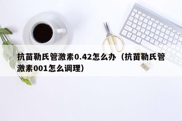 抗苗勒氏管激素0.42怎么办（抗苗勒氏管激素001怎么调理）