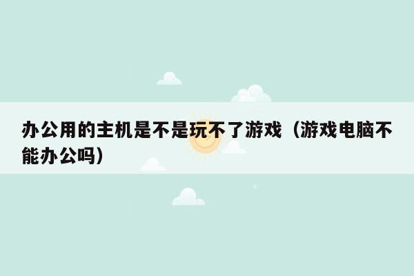 办公用的主机是不是玩不了游戏（游戏电脑不能办公吗）