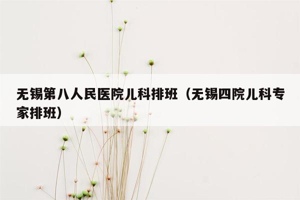 无锡第八人民医院儿科排班（无锡四院儿科专家排班）