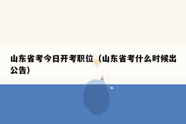 山东省考今日开考职位（山东省考什么时候出公告）