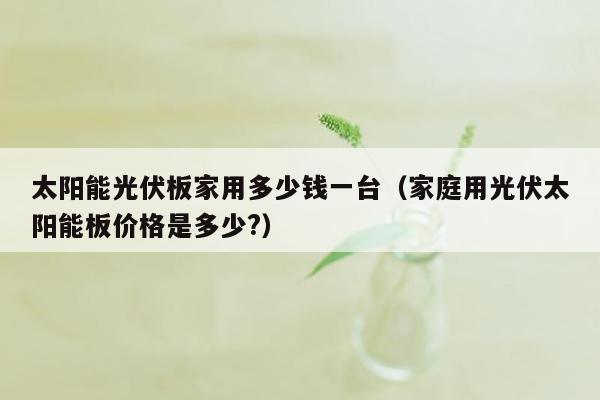 太阳能光伏板家用多少钱一台（家庭用光伏太阳能板价格是多少?）