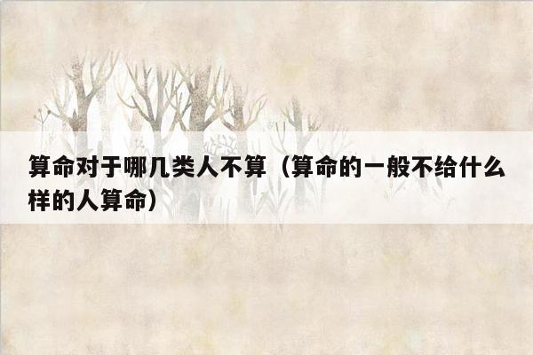 算命对于哪几类人不算（算命的一般不给什么样的人算命）