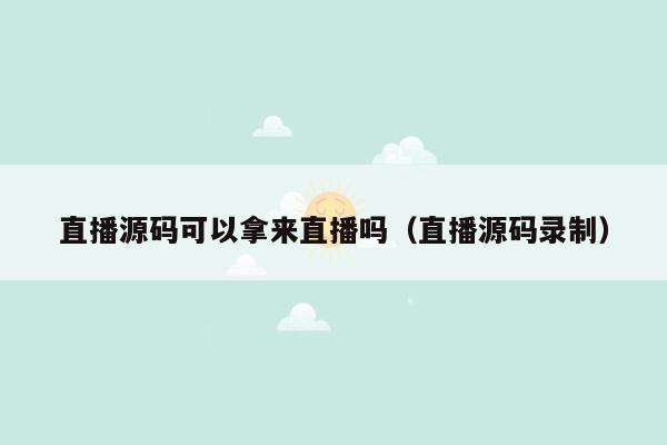 直播源码可以拿来直播吗（直播源码录制）