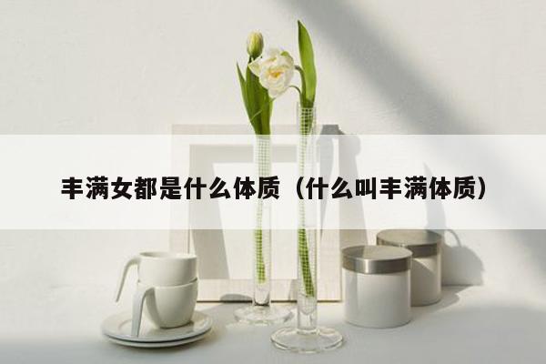 丰满女都是什么体质（什么叫丰满体质）