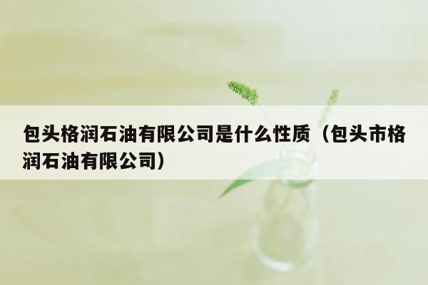 包头格润石油有限公司是什么性质（包头市格润石油有限公司）