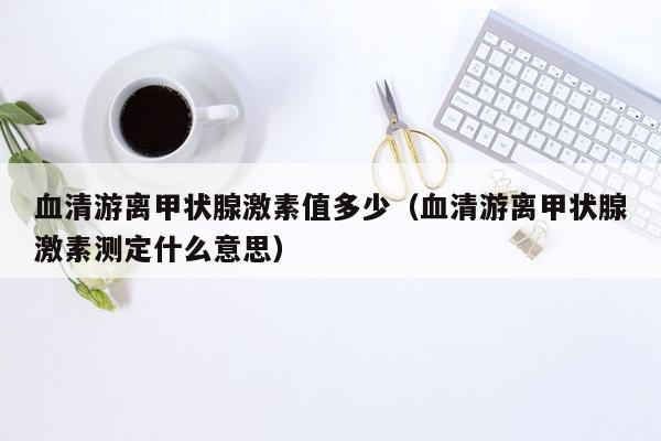 血清游离甲状腺激素值多少（血清游离甲状腺激素测定什么意思）
