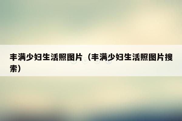 丰满少妇生活照图片（丰满少妇生活照图片搜索）