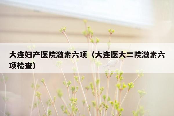 大连妇产医院激素六项（大连医大二院激素六项检查）