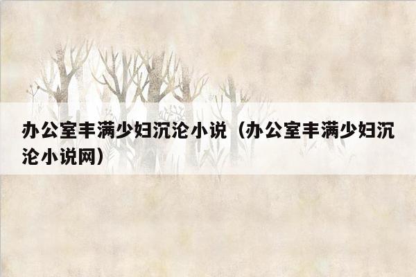 办公室丰满少妇沉沦小说（办公室丰满少妇沉沦小说网）
