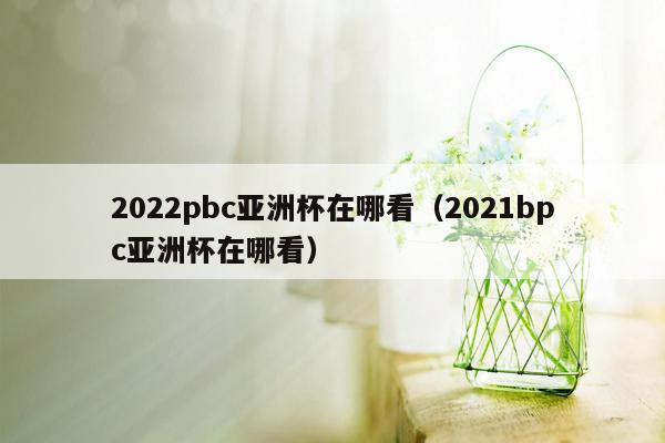 2022pbc亚洲杯在哪看（2021bpc亚洲杯在哪看）