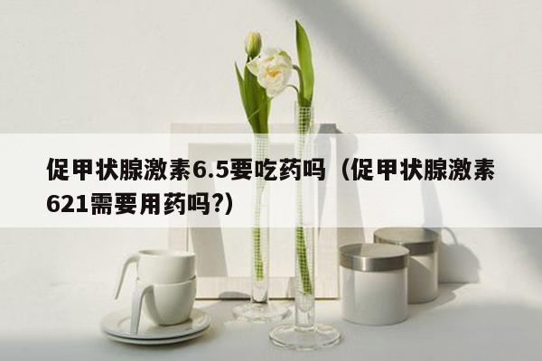 促甲状腺激素6.5要吃药吗（促甲状腺激素621需要用药吗?）