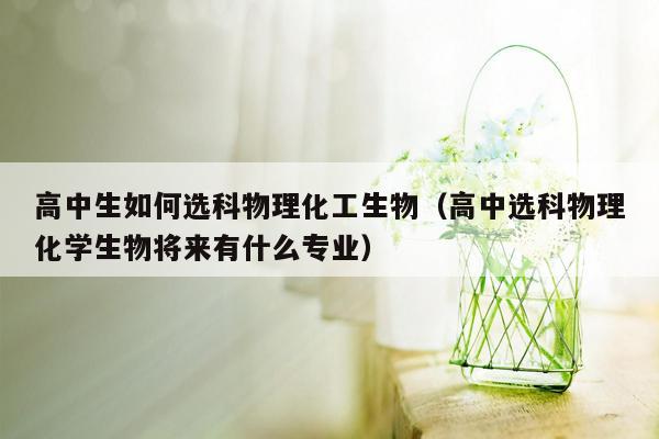 高中生如何选科物理化工生物（高中选科物理化学生物将来有什么专业）